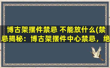 博古架摆件禁忌 不能放什么(禁忌揭秘：博古架摆件中心禁忌，绝不可摆放这些！)